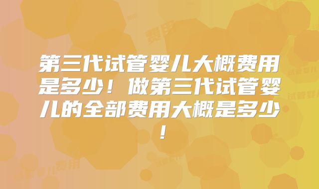 第三代试管婴儿大概费用是多少！做第三代试管婴儿的全部费用大概是多少！