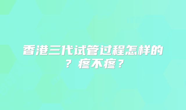 香港三代试管过程怎样的?疼不疼?