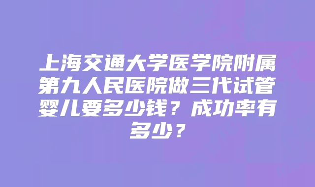 上海交通大学医学院附属第九人民医院做三代试管婴儿要多少钱？成功率有多少？