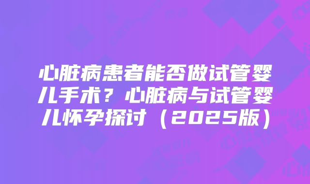 心脏病患者能否做试管婴儿手术？心脏病与试管婴儿怀孕探讨（2025版）