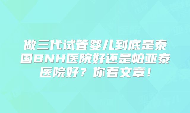 做三代试管婴儿到底是泰国BNH医院好还是帕亚泰医院好？你看文章！