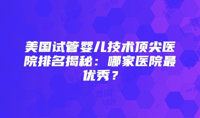 美国试管婴儿技术顶尖医院排名揭秘:哪家医院最优秀?