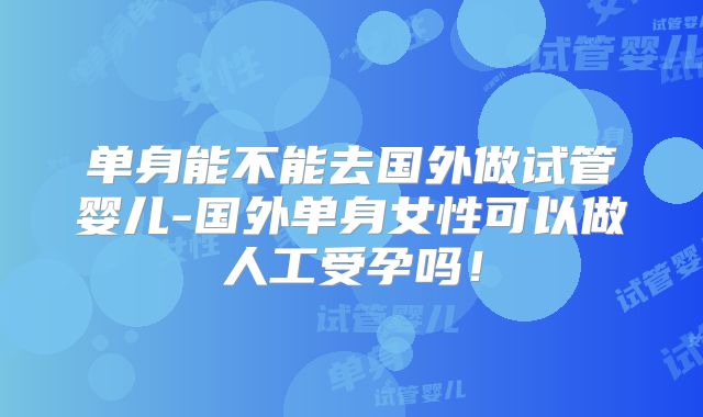单身能不能去国外做试管婴儿-国外单身女性可以做人工受孕吗！
