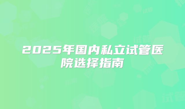 2025年国内私立试管医院选择指南