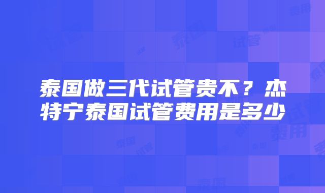 泰国做三代试管贵不？杰特宁泰国试管费用是多少