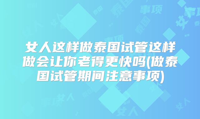 女人这样做泰国试管这样做会让你老得更快吗(做泰国试管期间注意事项)