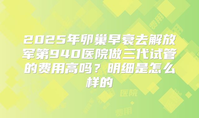 2025年卵巢早衰去解放军第940医院做三代试管的费用高吗？明细是怎么样的