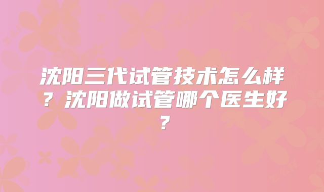 沈阳三代试管技术怎么样?沈阳做试管哪个医生好?