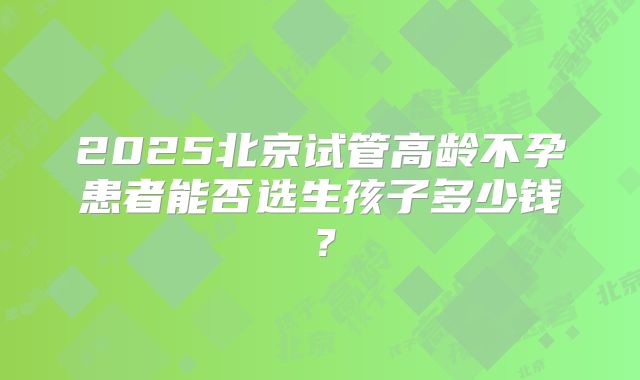 2025北京试管高龄不孕患者能否选生孩子多少钱？