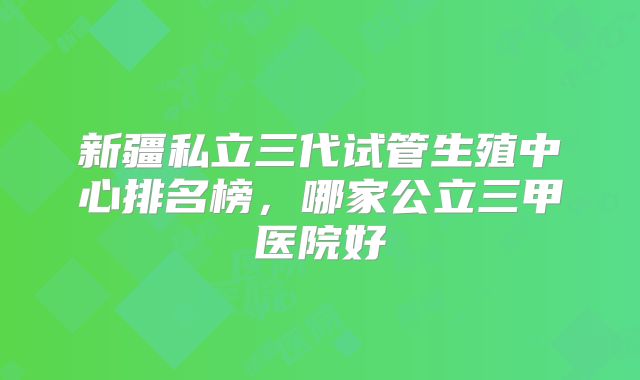 新疆私立三代试管生殖中心排名榜，哪家公立三甲医院好