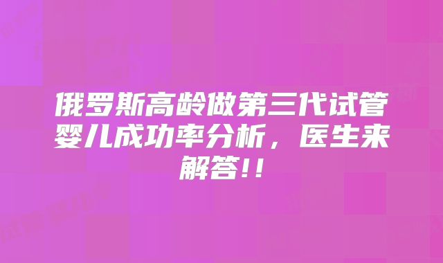 俄罗斯高龄做第三代试管婴儿成功率分析,医生来解答!!