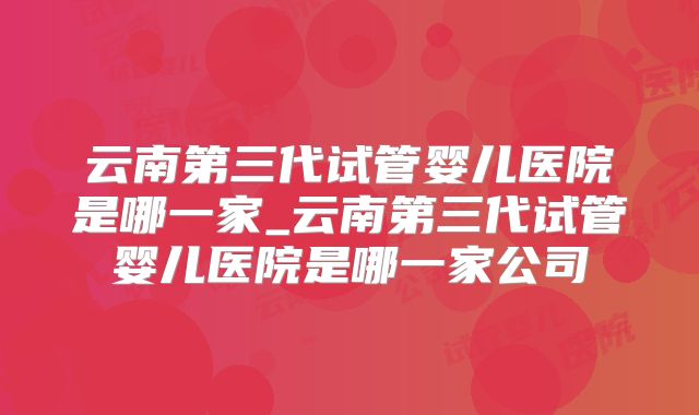 云南第三代试管婴儿医院是哪一家_云南第三代试管婴儿医院是哪一家公司