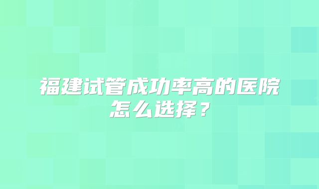 福建试管成功率高的医院怎么选择?