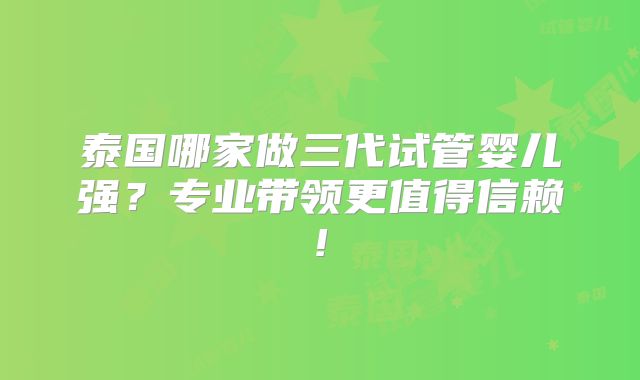 泰国哪家做三代试管婴儿强?专业带领更值得信赖!