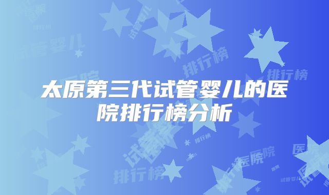 太原第三代试管婴儿的医院排行榜分析