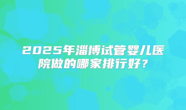 2025年淄博试管婴儿医院做的哪家排行好？
