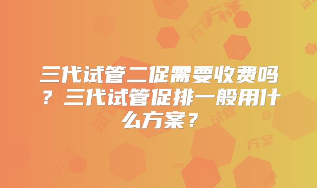 三代试管二促需要收费吗？三代试管促排一般用什么方案？