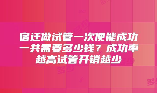 宿迁做试管一次便能成功一共需要多少钱？成功率越高试管开销越少