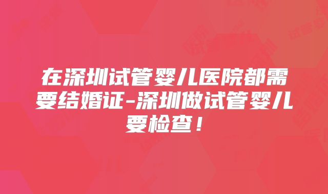 在深圳试管婴儿医院都需要结婚证-深圳做试管婴儿要检查!