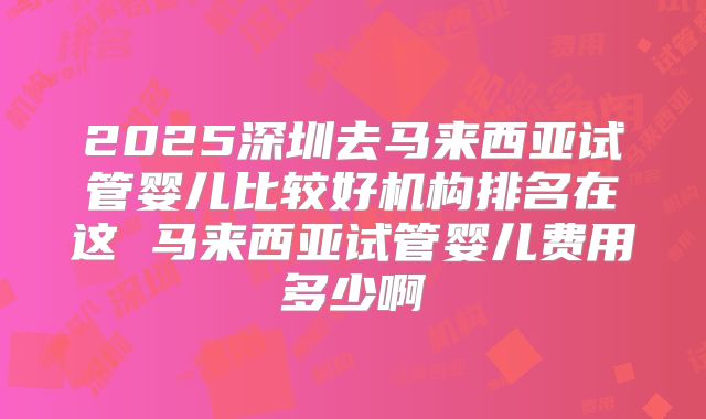 2025深圳去马来西亚试管婴儿比较好机构排名在这 马来西亚试管婴儿费用多少啊