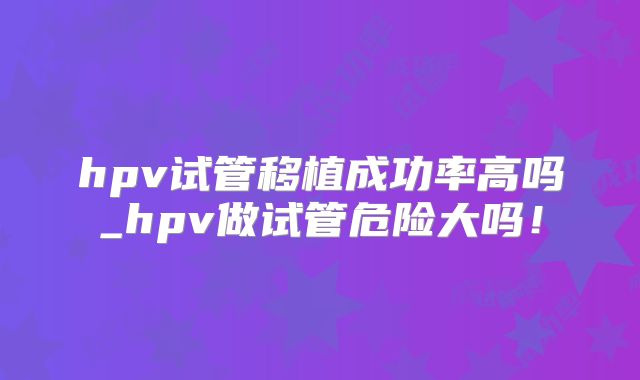 hpv试管移植成功率高吗_hpv做试管危险大吗！