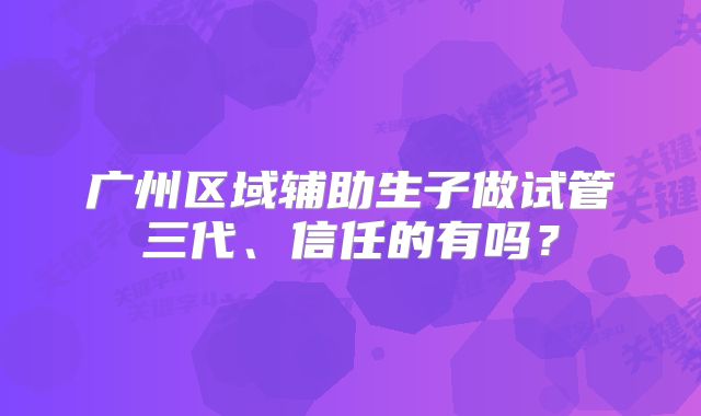 广州区域辅助生子做试管三代、信任的有吗?