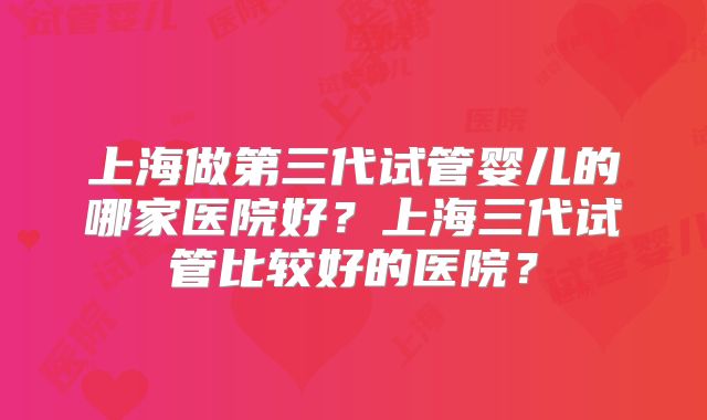 上海做第三代试管婴儿的哪家医院好?上海三代试管比较好的医院?