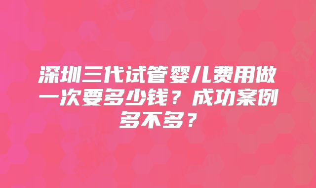 深圳三代试管婴儿费用做一次要多少钱？成功案例多不多？