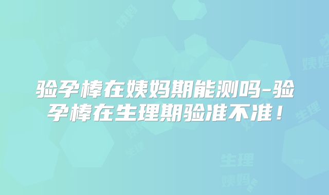 验孕棒在姨妈期能测吗-验孕棒在生理期验准不准!