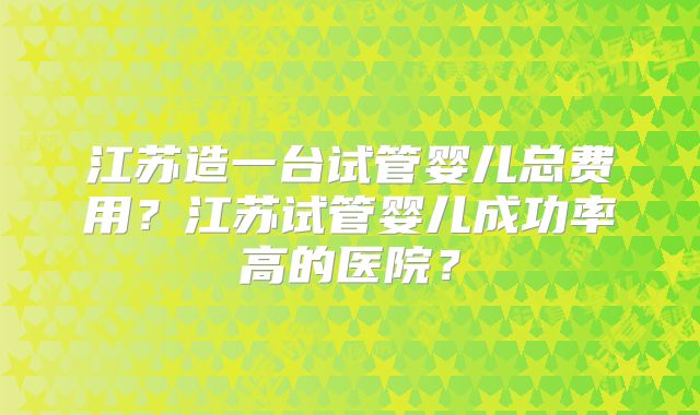 江苏造一台试管婴儿总费用？江苏试管婴儿成功率高的医院？
