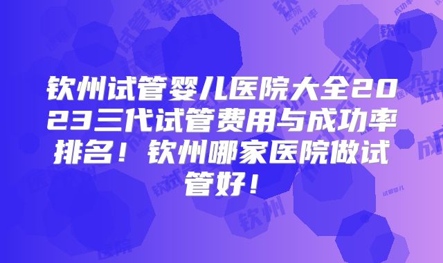 钦州试管婴儿医院大全2023三代试管费用与成功率排名！钦州哪家医院做试管好！