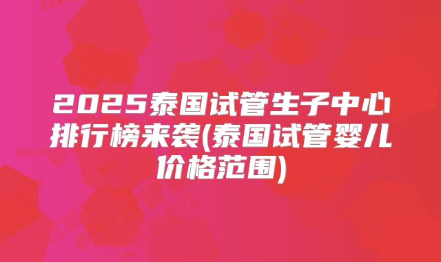 2025泰国试管生子中心排行榜来袭(泰国试管婴儿价格范围)