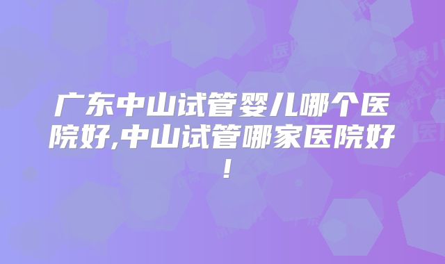 广东中山试管婴儿哪个医院好,中山试管哪家医院好!