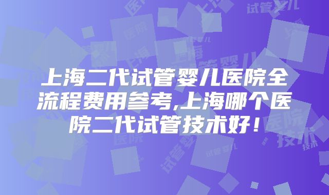 上海二代试管婴儿医院全流程费用参考,上海哪个医院二代试管技术好！