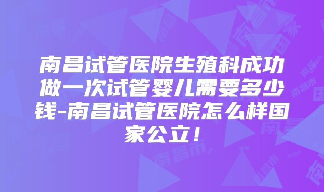 南昌试管医院生殖科成功做一次试管婴儿需要多少钱-南昌试管医院怎么样国家公立！