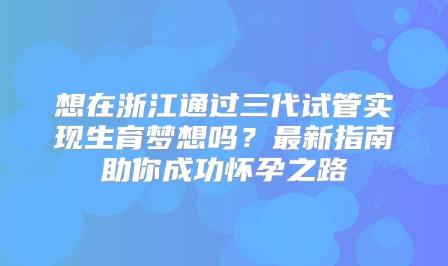 想在浙江通过三代试管实现生育梦想吗？最新指南助你成功怀孕之路