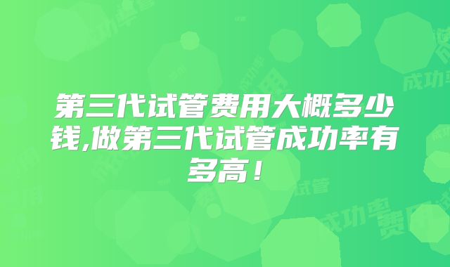第三代试管费用大概多少钱,做第三代试管成功率有多高！