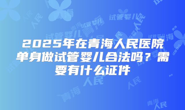 2025年在青海人民医院单身做试管婴儿合法吗？需要有什么证件