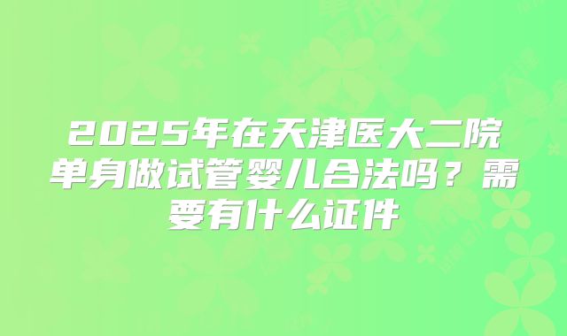 2025年在天津医大二院单身做试管婴儿合法吗？需要有什么证件