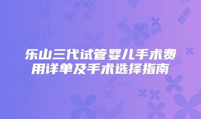 乐山三代试管婴儿手术费用详单及手术选择指南