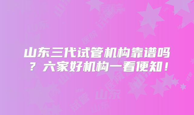 山东三代试管机构靠谱吗?六家好机构一看便知!