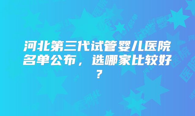 河北第三代试管婴儿医院名单公布,选哪家比较好?
