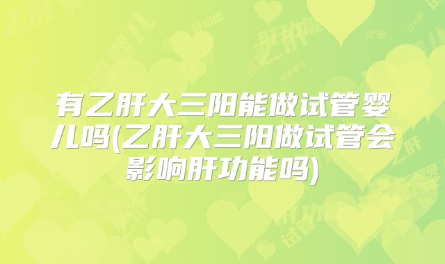 有乙肝大三阳能做试管婴儿吗(乙肝大三阳做试管会影响肝功能吗)