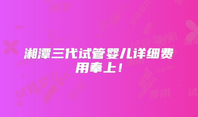 湘潭三代试管婴儿详细费用奉上！