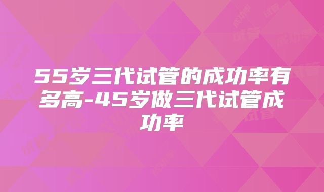 55岁三代试管的成功率有多高-45岁做三代试管成功率