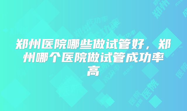 郑州医院哪些做试管好，郑州哪个医院做试管成功率高