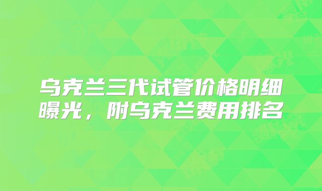 乌克兰三代试管价格明细曝光,附乌克兰费用排名