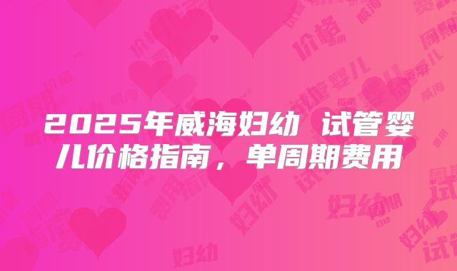 2025年威海妇幼 试管婴儿价格指南，单周期费用
