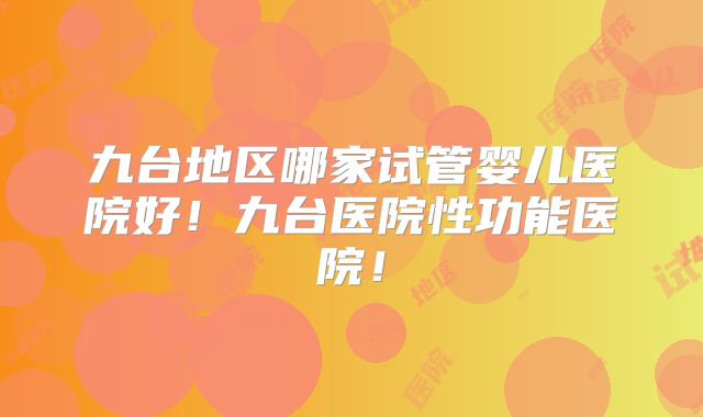 九台地区哪家试管婴儿医院好！九台医院性功能医院！
