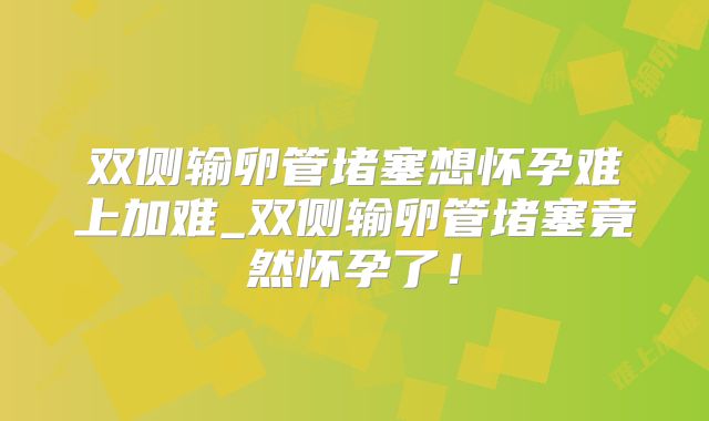 双侧输卵管堵塞想怀孕难上加难_双侧输卵管堵塞竟然怀孕了！